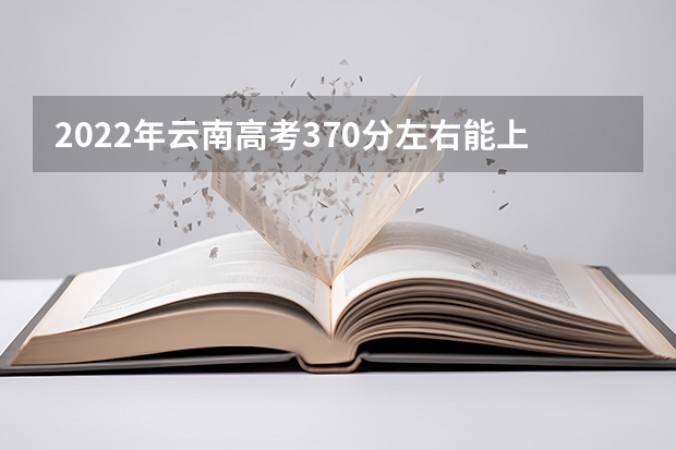 2022年云南高考370分左右能上什么样的大学